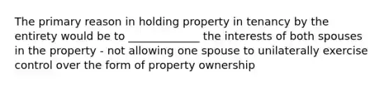 The primary reason in holding property in tenancy by the entirety would be to _____________ the interests of both spouses in the property - not allowing one spouse to unilaterally exercise control over the form of property ownership