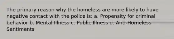 The primary reason why the homeless are more likely to have negative contact with the police is: a. Propensity for criminal behavior b. Mental Illness c. Public Illness d. Anti-Homeless Sentiments