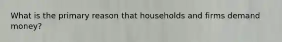 What is the primary reason that households and firms demand money?