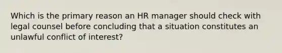 Which is the primary reason an HR manager should check with legal counsel before concluding that a situation constitutes an unlawful conflict of interest?