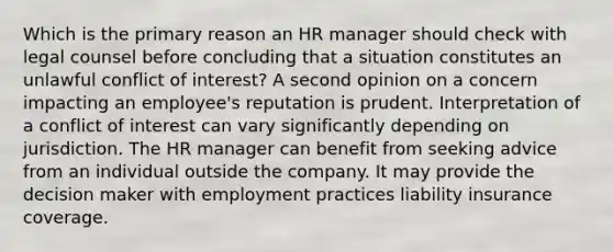 Which is the primary reason an HR manager should check with legal counsel before concluding that a situation constitutes an unlawful conflict of interest? A second opinion on a concern impacting an employee's reputation is prudent. Interpretation of a conflict of interest can vary significantly depending on jurisdiction. The HR manager can benefit from seeking advice from an individual outside the company. It may provide the decision maker with employment practices liability insurance coverage.