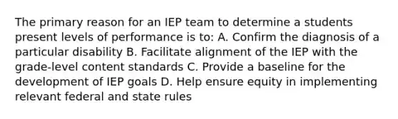 The primary reason for an IEP team to determine a students present levels of performance is to: A. Confirm the diagnosis of a particular disability B. Facilitate alignment of the IEP with the grade-level content standards C. Provide a baseline for the development of IEP goals D. Help ensure equity in implementing relevant federal and state rules