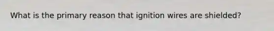 What is the primary reason that ignition wires are shielded?