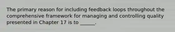 The primary reason for including feedback loops throughout the comprehensive framework for managing and controlling quality presented in Chapter 17 is to ______.