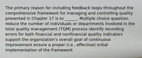 The primary reason for including feedback loops throughout the comprehensive framework for managing and controlling quality presented in Chapter 17 is to ______. Multiple choice question. reduce the number of individuals or departments involved in the total quality management (TQM) process identify recording errors for both financial and nonfinancial quality indicators support the organization's overall goal of continuous improvement ensure a proper (i.e., effective) initial implementation of the framework