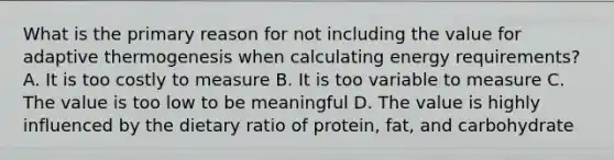 What is the primary reason for not including the value for adaptive thermogenesis when calculating energy requirements? A. It is too costly to measure B. It is too variable to measure C. The value is too low to be meaningful D. The value is highly influenced by the dietary ratio of protein, fat, and carbohydrate