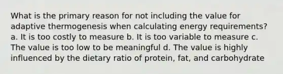 What is the primary reason for not including the value for adaptive thermogenesis when calculating energy requirements? a. It is too costly to measure b. It is too variable to measure c. The value is too low to be meaningful d. The value is highly influenced by the dietary ratio of protein, fat, and carbohydrate