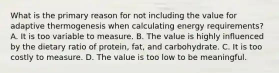 What is the primary reason for not including the value for adaptive thermogenesis when calculating energy requirements? A. It is too variable to measure. B. The value is highly influenced by the dietary ratio of protein, fat, and carbohydrate. C. It is too costly to measure. D. The value is too low to be meaningful.