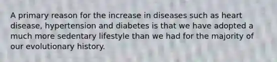 A primary reason for the increase in diseases such as heart disease, hypertension and diabetes is that we have adopted a much more sedentary lifestyle than we had for the majority of our evolutionary history.