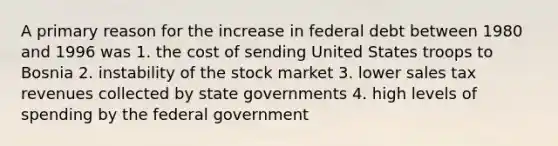 A primary reason for the increase in federal debt between 1980 and 1996 was 1. the cost of sending United States troops to Bosnia 2. instability of the stock market 3. lower sales tax revenues collected by state governments 4. high levels of spending by the federal government