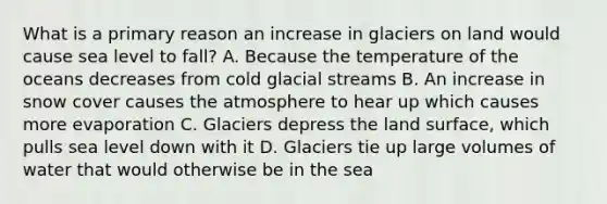 What is a primary reason an increase in glaciers on land would cause sea level to fall? A. Because the temperature of the oceans decreases from cold glacial streams B. An increase in snow cover causes the atmosphere to hear up which causes more evaporation C. Glaciers depress the land surface, which pulls sea level down with it D. Glaciers tie up large volumes of water that would otherwise be in the sea