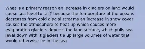 What is a primary reason an increase in glaciers on land would cause sea level to fall? because the temperature of the oceans decreases from cold glacial streams an increase in snow cover causes the atmosphere to heat up which causes more evaporation glaciers depress the land surface, which pulls sea level down with it glaciers tie up large volumes of water that would otherwise be in the sea