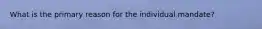 What is the primary reason for the individual mandate?