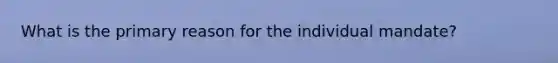What is the primary reason for the individual mandate?