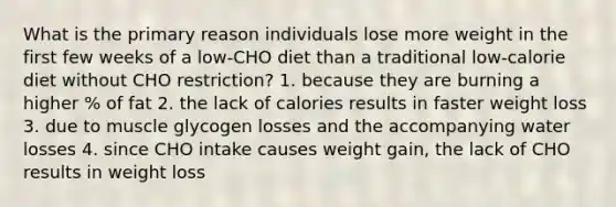 What is the primary reason individuals lose more weight in the first few weeks of a low-CHO diet than a traditional low-calorie diet without CHO restriction? 1. because they are burning a higher % of fat 2. the lack of calories results in faster weight loss 3. due to muscle glycogen losses and the accompanying water losses 4. since CHO intake causes weight gain, the lack of CHO results in weight loss