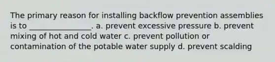 The primary reason for installing backflow prevention assemblies is to ________________. a. prevent excessive pressure b. prevent mixing of hot and cold water c. prevent pollution or contamination of the potable water supply d. prevent scalding