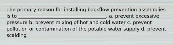 The primary reason for installing backflow prevention assemblies is to ____________________________________. a. prevent excessive pressure b. prevent mixing of hot and cold water c. prevent pollution or contamination of the potable water supply d. prevent scalding