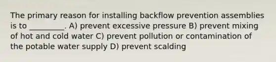 The primary reason for installing backflow prevention assemblies is to _________. A) prevent excessive pressure B) prevent mixing of hot and cold water C) prevent pollution or contamination of the potable water supply D) prevent scalding