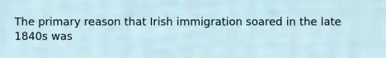 The primary reason that Irish immigration soared in the late 1840s was