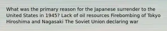 What was the primary reason for the Japanese surrender to the United States in 1945? Lack of oil resources Firebombing of Tokyo Hiroshima and Nagasaki The Soviet Union declaring war