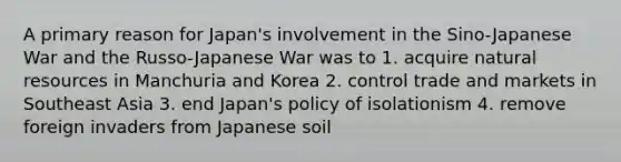 A primary reason for Japan's involvement in the Sino-Japanese War and the Russo-Japanese War was to 1. acquire natural resources in Manchuria and Korea 2. control trade and markets in Southeast Asia 3. end Japan's policy of isolationism 4. remove foreign invaders from Japanese soil