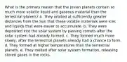 What is the primary reason that the jovian planets contain so much more volatile liquid and gaseous material than the terrestrial planets? a. They orbited at sufficiently greater distances from the Sun that these volatile materials were ices and liquids that were easier to accumulate. b. They were deposited into the solar system by passing comets after the solar system had already formed. c. They formed much more slowly, after the terrestrial planets already had a chance to form. d. They formed at higher temperatures than the terrestrial planets. e. They melted after solar system formation, releasing stored gases in the rocks.