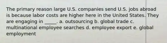 The primary reason large U.S. companies send U.S. jobs abroad is because labor costs are higher here in the United States. They are engaging in _____. a. outsourcing b. global trade c. multinational employee searches d. employee export e. global employment