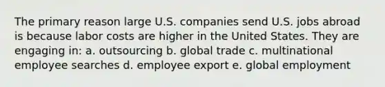 The primary reason large U.S. companies send U.S. jobs abroad is because labor costs are higher in the United States. They are engaging in: a. outsourcing b. global trade c. multinational employee searches d. employee export e. global employment