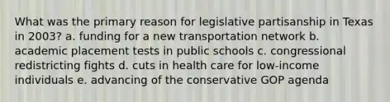 What was the primary reason for legislative partisanship in Texas in 2003? a. funding for a new transportation network b. academic placement tests in public schools c. congressional redistricting fights d. cuts in health care for low-income individuals e. advancing of the conservative GOP agenda