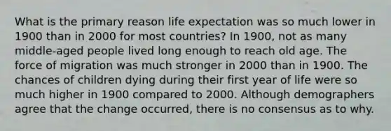 What is the primary reason life expectation was so much lower in 1900 than in 2000 for most countries? In 1900, not as many middle-aged people lived long enough to reach old age. The force of migration was much stronger in 2000 than in 1900. The chances of children dying during their first year of life were so much higher in 1900 compared to 2000. Although demographers agree that the change occurred, there is no consensus as to why.