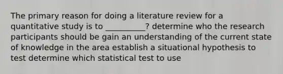 The primary reason for doing a literature review for a quantitative study is to __________? determine who the research participants should be gain an understanding of the current state of knowledge in the area establish a situational hypothesis to test determine which statistical test to use