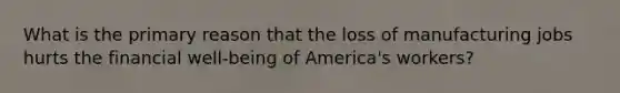 What is the primary reason that the loss of manufacturing jobs hurts the financial well-being of America's workers?