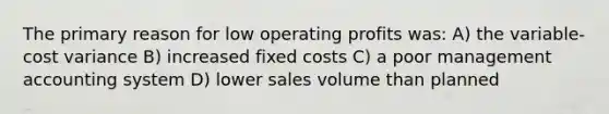 The primary reason for low operating profits was: A) the variable-cost variance B) increased fixed costs C) a poor management accounting system D) lower sales volume than planned