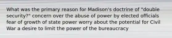 What was the primary reason for Madison's doctrine of "double security?" concern over the abuse of power by elected officials fear of growth of state power worry about the potential for Civil War a desire to limit the power of the bureaucracy