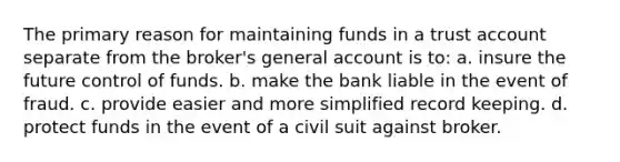 The primary reason for maintaining funds in a trust account separate from the broker's general account is to: a. insure the future control of funds. b. make the bank liable in the event of fraud. c. provide easier and more simplified record keeping. d. protect funds in the event of a civil suit against broker.