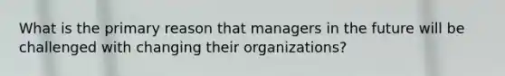 What is the primary reason that managers in the future will be challenged with changing their​ organizations?