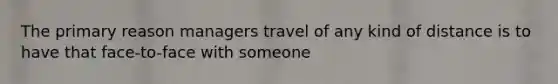 The primary reason managers travel of any kind of distance is to have that face-to-face with someone