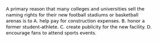 A primary reason that many colleges and universities sell the naming rights for their new football stadiums or basketball arenas is to A. help pay for construction expenses. B. honor a former student-athlete. C. create publicity for the new facility. D. encourage fans to attend sports events.