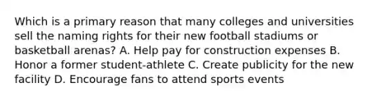 Which is a primary reason that many colleges and universities sell the naming rights for their new football stadiums or basketball arenas? A. Help pay for construction expenses B. Honor a former student-athlete C. Create publicity for the new facility D. Encourage fans to attend sports events