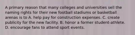 A primary reason that many colleges and universities sell the naming rights for their new football stadiums or basketball arenas is to A. help pay for construction expenses. C. create publicity for the new facility. B. honor a former student-athlete. D. encourage fans to attend sport events.