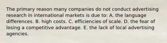 The primary reason many companies do not conduct advertising research in international markets is due to: A. the language differences. B. high costs. C. efficiencies of scale. D. the fear of losing a competitive advantage. E. the lack of local advertising agencies.