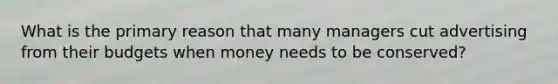 What is the primary reason that many managers cut advertising from their budgets when money needs to be conserved?