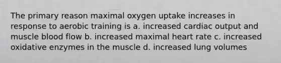 The primary reason maximal oxygen uptake increases in response to aerobic training is a. increased cardiac output and muscle blood flow b. increased maximal heart rate c. increased oxidative enzymes in the muscle d. increased lung volumes