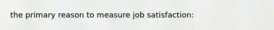 the primary reason to measure job satisfaction: