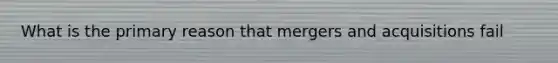 What is the primary reason that mergers and acquisitions fail