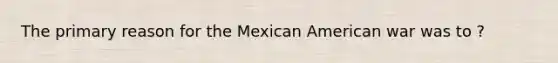 The primary reason for the Mexican American war was to ?