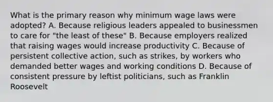 What is the primary reason why minimum wage laws were adopted? A. Because religious leaders appealed to businessmen to care for "the least of these" B. Because employers realized that raising wages would increase productivity C. Because of persistent collective action, such as strikes, by workers who demanded better wages and working conditions D. Because of consistent pressure by leftist politicians, such as Franklin Roosevelt