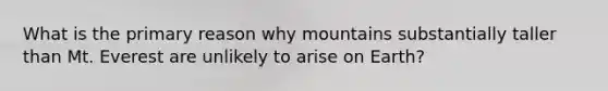 What is the primary reason why mountains substantially taller than Mt. Everest are unlikely to arise on Earth?