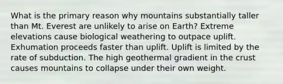 What is the primary reason why mountains substantially taller than Mt. Everest are unlikely to arise on Earth? Extreme elevations cause biological weathering to outpace uplift. Exhumation proceeds faster than uplift. Uplift is limited by the rate of subduction. The high geothermal gradient in the crust causes mountains to collapse under their own weight.