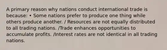 A primary reason why nations conduct international trade is because: • Some nations prefer to produce one thing while others produce another. / Resources are not equally distributed to all trading nations. /Trade enhances opportunities to accumulate profits. /Interest rates are not identical in all trading nations.